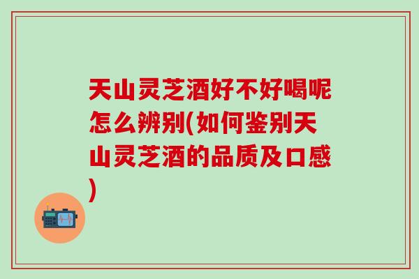 天山灵芝酒好不好喝呢怎么辨别(如何鉴别天山灵芝酒的品质及口感)