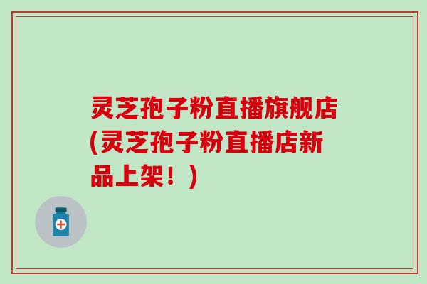 灵芝孢子粉直播旗舰店(灵芝孢子粉直播店新品上架！)