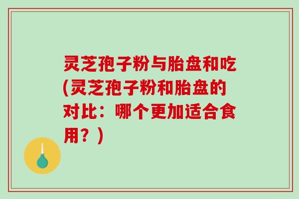 灵芝孢子粉与胎盘和吃(灵芝孢子粉和胎盘的对比：哪个更加适合食用？)