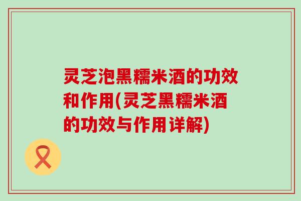 灵芝泡黑糯米酒的功效和作用(灵芝黑糯米酒的功效与作用详解)