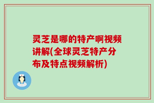 灵芝是哪的特产啊视频讲解(全球灵芝特产分布及特点视频解析)