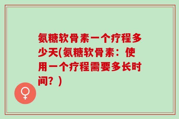 氨糖软骨素一个疗程多少天(氨糖软骨素：使用一个疗程需要多长时间？)
