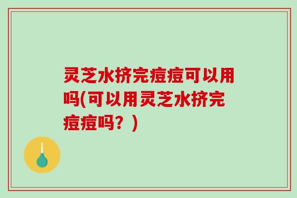 灵芝水挤完痘痘可以用吗(可以用灵芝水挤完痘痘吗？)