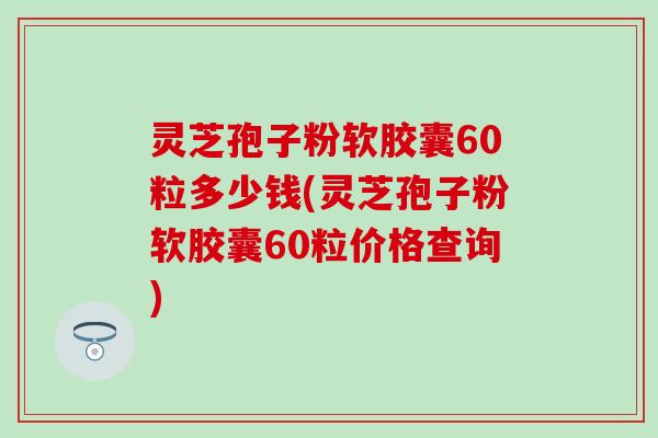 灵芝孢子粉软胶囊60粒多少钱(灵芝孢子粉软胶囊60粒价格查询)