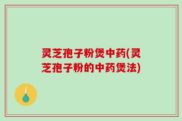 灵芝孢子粉煲中药(灵芝孢子粉的中药煲法)