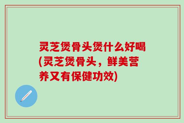 灵芝煲骨头煲什么好喝(灵芝煲骨头，鲜美营养又有保健功效)