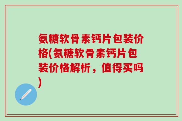 氨糖软骨素钙片包装价格(氨糖软骨素钙片包装价格解析，值得买吗)