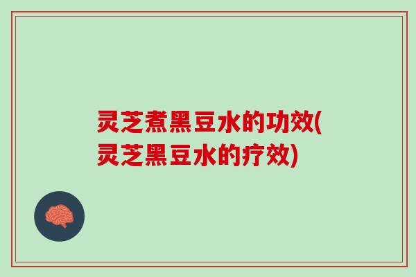 灵芝煮黑豆水的功效(灵芝黑豆水的疗效)
