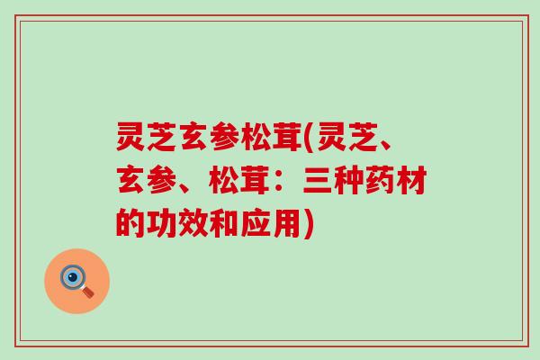 灵芝玄参松茸(灵芝、玄参、松茸：三种药材的功效和应用)