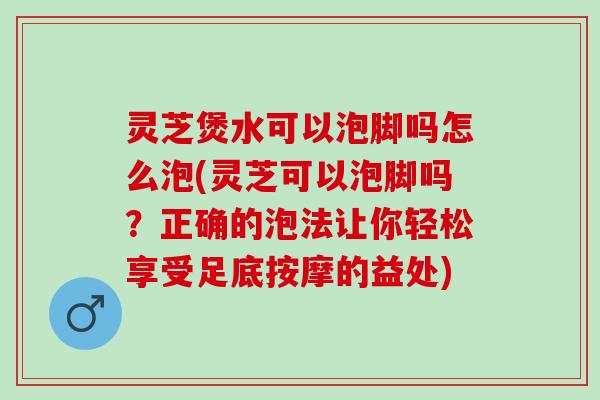 灵芝煲水可以泡脚吗怎么泡(灵芝可以泡脚吗？正确的泡法让你轻松享受足底按摩的益处)