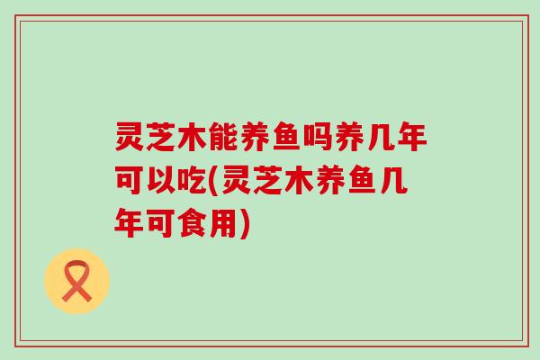灵芝木能养鱼吗养几年可以吃(灵芝木养鱼几年可食用)