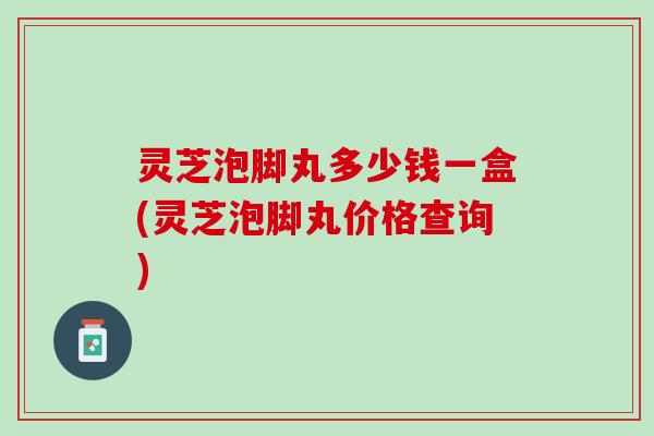 灵芝泡脚丸多少钱一盒(灵芝泡脚丸价格查询)