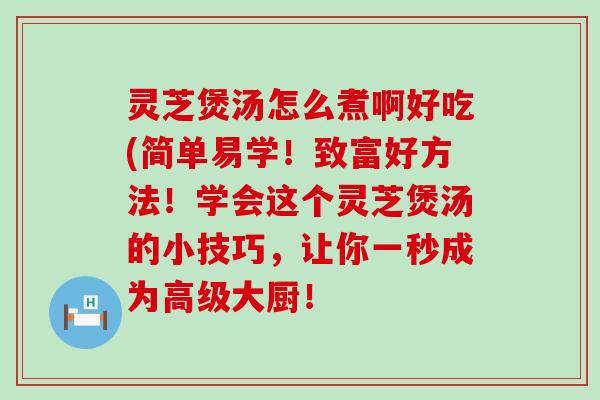 灵芝煲汤怎么煮啊好吃(简单易学！致富好方法！学会这个灵芝煲汤的小技巧，让你一秒成为高级大厨！