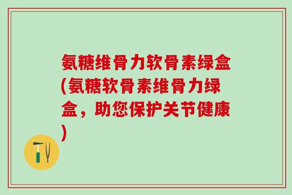 氨糖维骨力软骨素绿盒(氨糖软骨素维骨力绿盒，助您保护关节健康)