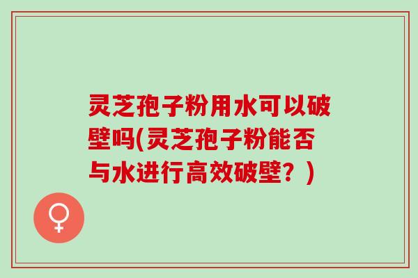 灵芝孢子粉用水可以破壁吗(灵芝孢子粉能否与水进行高效破壁？)