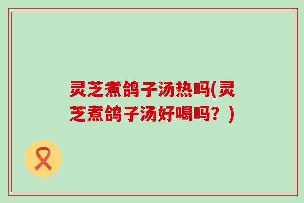 灵芝煮鸽子汤热吗(灵芝煮鸽子汤好喝吗？)
