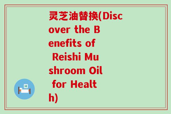 灵芝油替换(Discover the Benefits of Reishi Mushroom Oil for Health)
