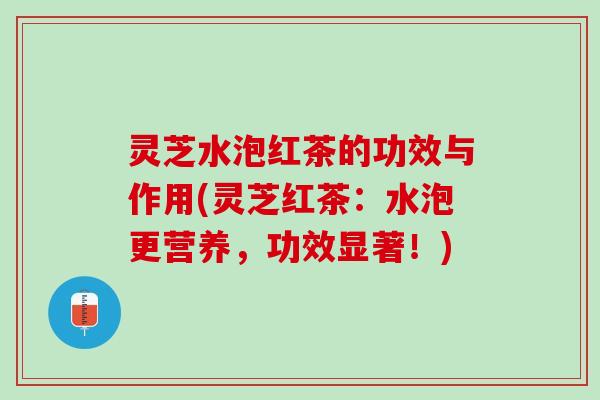 灵芝水泡红茶的功效与作用(灵芝红茶：水泡更营养，功效显著！)