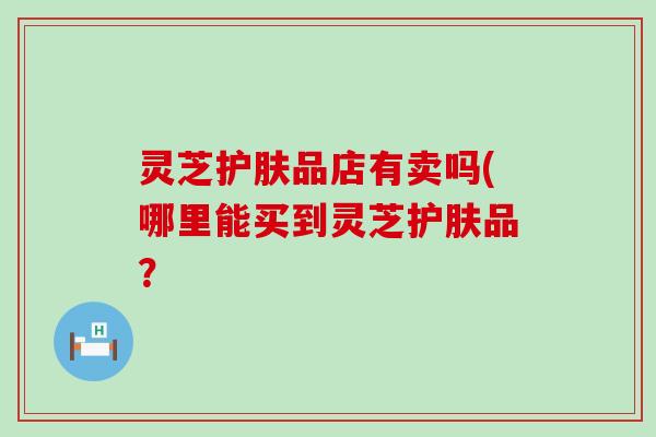 灵芝护肤品店有卖吗(哪里能买到灵芝护肤品？