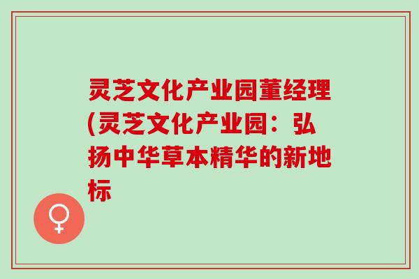 灵芝文化产业园董经理(灵芝文化产业园：弘扬中华草本精华的新地标