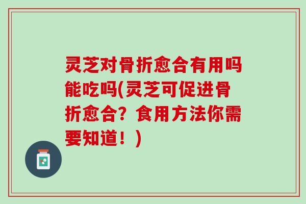 灵芝对骨折愈合有用吗能吃吗(灵芝可促进骨折愈合？食用方法你需要知道！)
