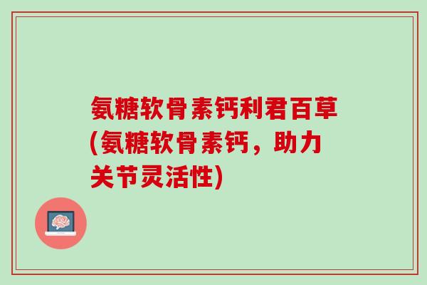 氨糖软骨素钙利君百草(氨糖软骨素钙，助力关节灵活性)