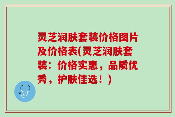 灵芝润肤套装价格图片及价格表(灵芝润肤套装：价格实惠，品质优秀，护肤佳选！)
