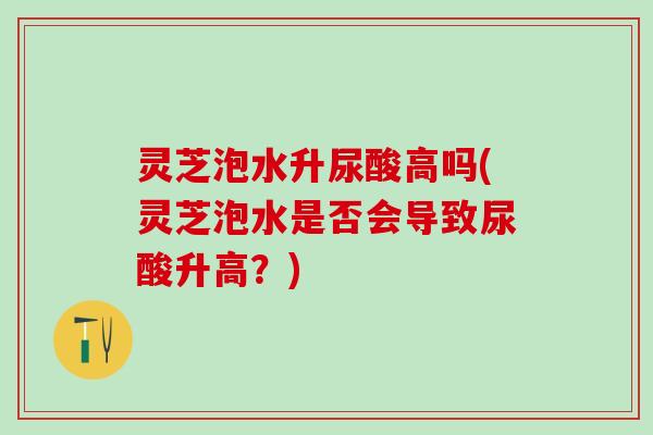 灵芝泡水升尿酸高吗(灵芝泡水是否会导致尿酸升高？)