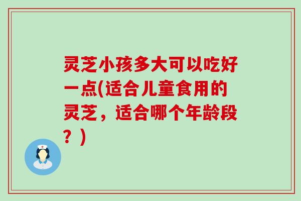 灵芝小孩多大可以吃好一点(适合儿童食用的灵芝，适合哪个年龄段？)