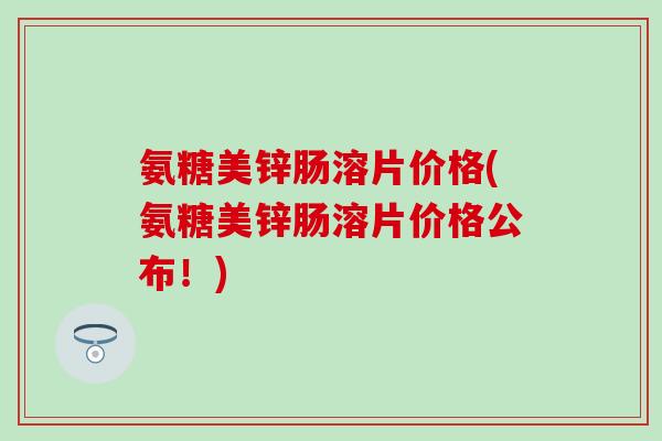 氨糖美锌肠溶片价格(氨糖美锌肠溶片价格公布！)