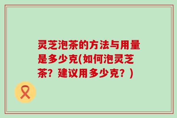 灵芝泡茶的方法与用量是多少克(如何泡灵芝茶？建议用多少克？)