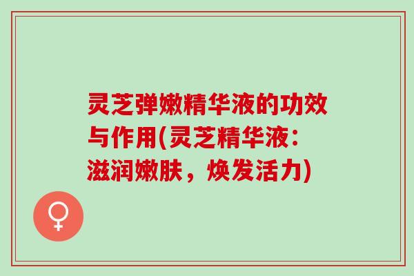 灵芝弹嫩精华液的功效与作用(灵芝精华液：滋润嫩肤，焕发活力)