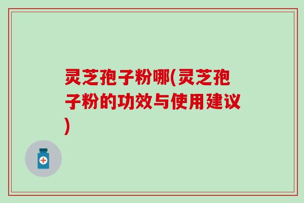 灵芝孢子粉哪(灵芝孢子粉的功效与使用建议)