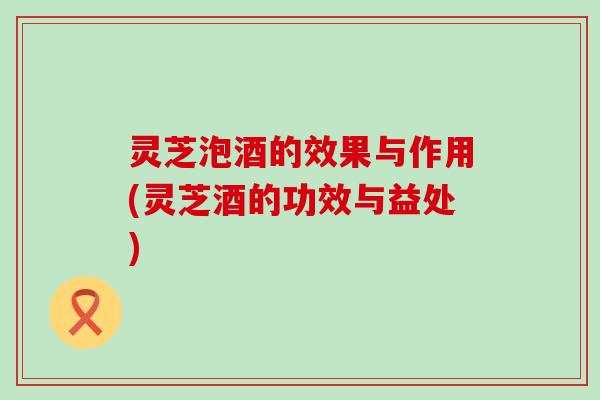 灵芝泡酒的效果与作用(灵芝酒的功效与益处)