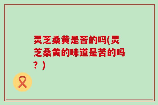 灵芝桑黄是苦的吗(灵芝桑黄的味道是苦的吗？)