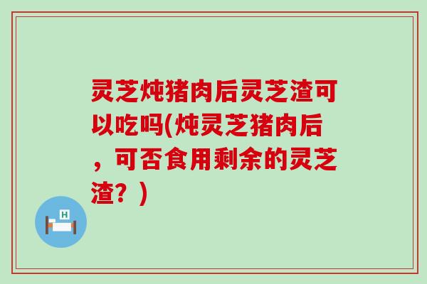 灵芝炖猪肉后灵芝渣可以吃吗(炖灵芝猪肉后，可否食用剩余的灵芝渣？)