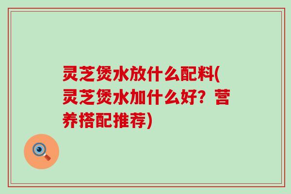 灵芝煲水放什么配料(灵芝煲水加什么好？营养搭配推荐)