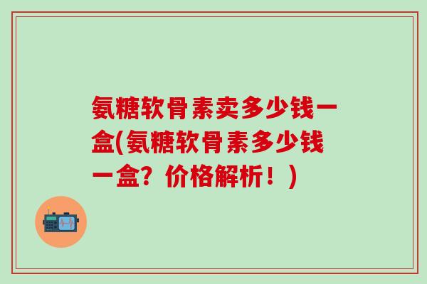 氨糖软骨素卖多少钱一盒(氨糖软骨素多少钱一盒？价格解析！)