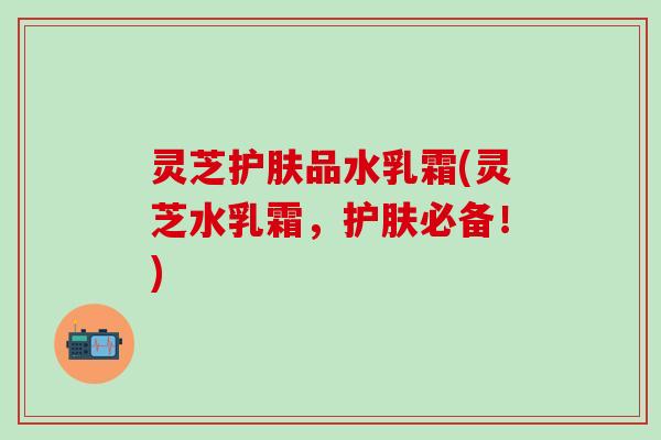 灵芝护肤品水乳霜(灵芝水乳霜，护肤必备！)
