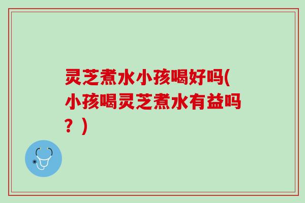 灵芝煮水小孩喝好吗(小孩喝灵芝煮水有益吗？)