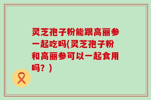 灵芝孢子粉能跟高丽参一起吃吗(灵芝孢子粉和高丽参可以一起食用吗？)