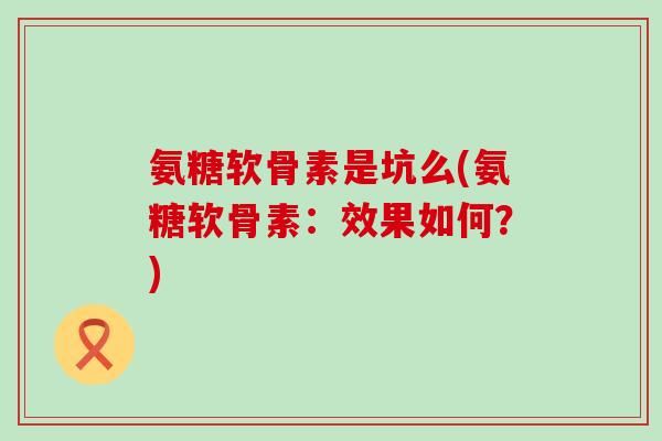 氨糖软骨素是坑么(氨糖软骨素：效果如何？)