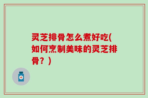 灵芝排骨怎么煮好吃(如何烹制美味的灵芝排骨？)