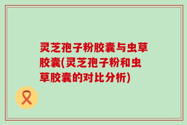 灵芝孢子粉胶囊与虫草胶囊(灵芝孢子粉和虫草胶囊的对比分析)