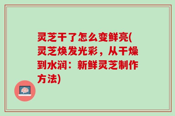 灵芝干了怎么变鲜亮(灵芝焕发光彩，从干燥到水润：新鲜灵芝制作方法)