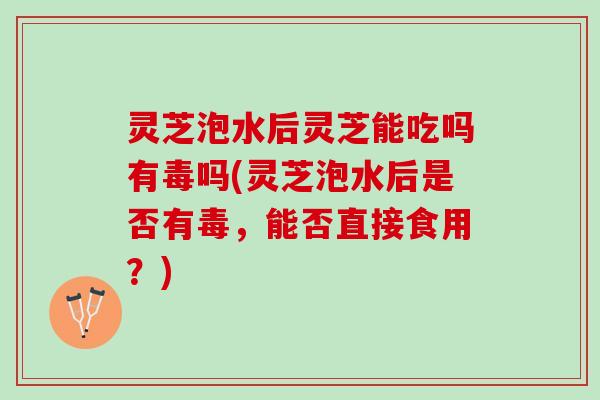 灵芝泡水后灵芝能吃吗有毒吗(灵芝泡水后是否有毒，能否直接食用？)