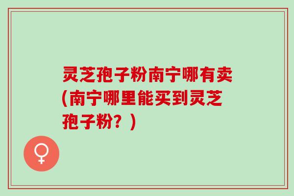 灵芝孢子粉南宁哪有卖(南宁哪里能买到灵芝孢子粉？)