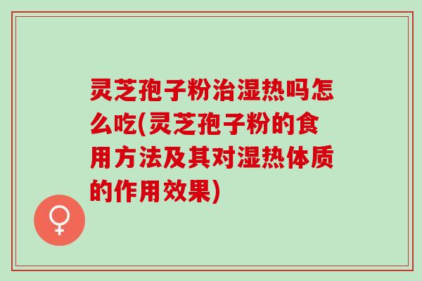 灵芝孢子粉治湿热吗怎么吃(灵芝孢子粉的食用方法及其对湿热体质的作用效果)