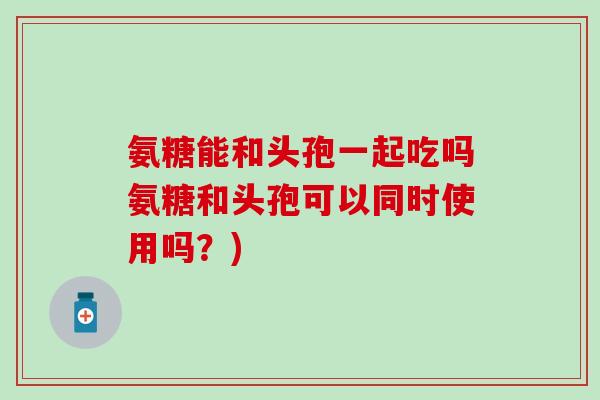氨糖能和头孢一起吃吗氨糖和头孢可以同时使用吗？)