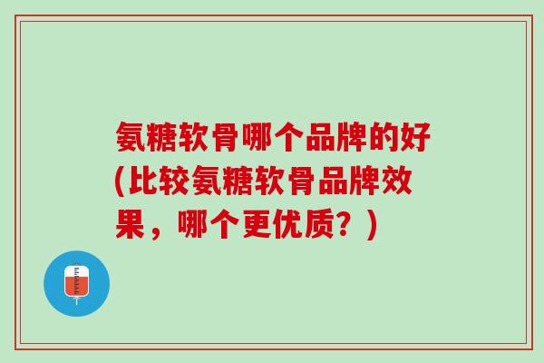 氨糖软骨哪个品牌的好(比较氨糖软骨品牌效果，哪个更优质？)